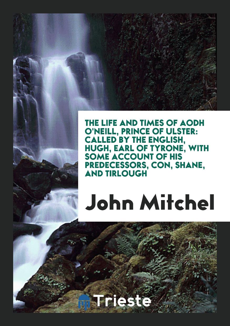 The Life and Times of Aodh O'Neill, Prince of Ulster: Called by the English, Hugh, Earl of Tyrone, with Some Account of His Predecessors, Con, Shane, and Tirlough