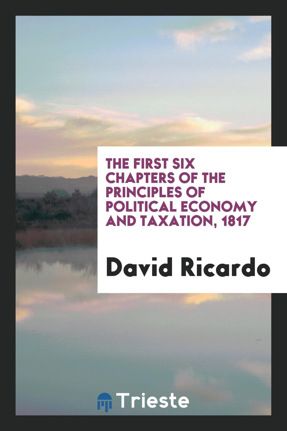 The First Six Chapters of the Principles of Political Economy and Taxation, 1817
