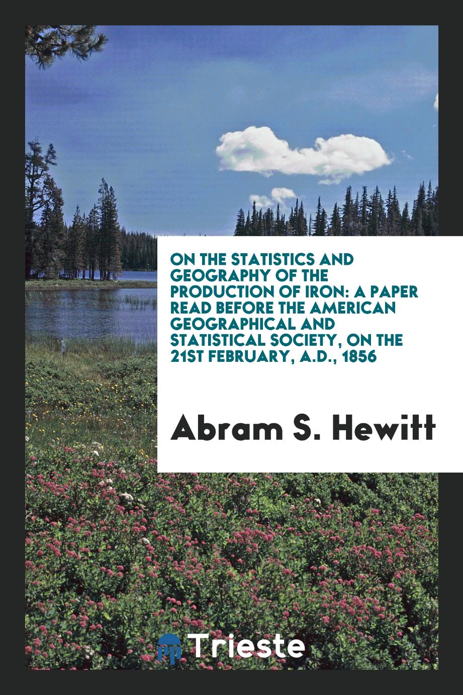 On the statistics and geography of the production of iron: a paper read before the American geographical and statistical society, on the 21st February, A.D., 1856