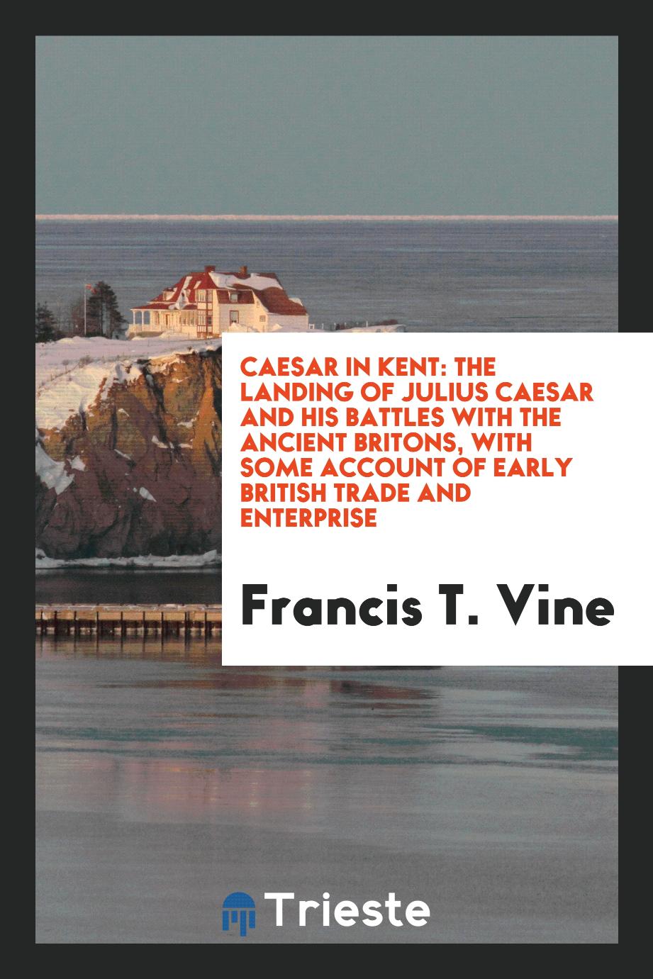 Caesar in Kent: The Landing of Julius Caesar and His Battles with the Ancient Britons, with Some Account of Early British Trade and Enterprise