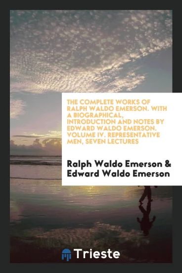 The Complete Works of Ralph Waldo Emerson. With a Biographical, Introduction and Notes by Edward Waldo Emerson. Volume IV. Representative Men, Seven Lectures