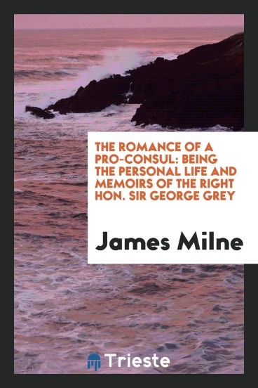 The Romance of a Pro-Consul: Being the Personal Life and Memoirs of the Right Hon. Sir George Grey