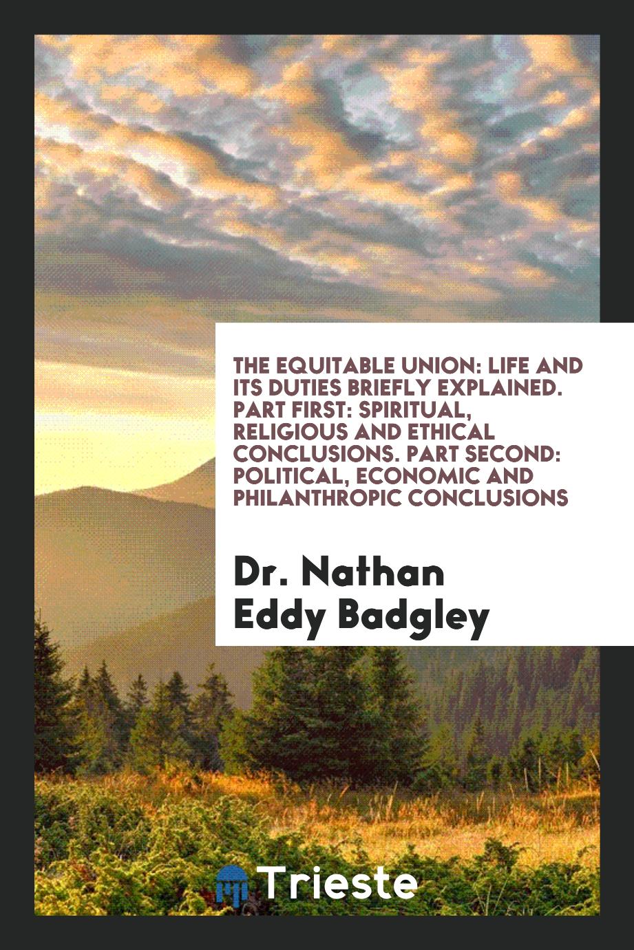 Dr. Nathan Eddy Badgley - The Equitable Union: Life and Its Duties Briefly Explained. Part First: Spiritual, Religious and Ethical Conclusions. Part Second: Political, Economic and Philanthropic Conclusions