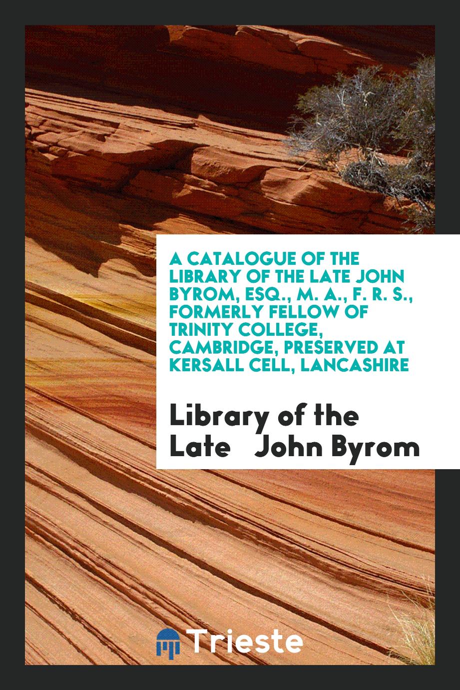 A Catalogue of the Library of the Late John Byrom, Esq., M. A., F. R. S., Formerly Fellow of Trinity College, Cambridge, Preserved at Kersall Cell, Lancashire