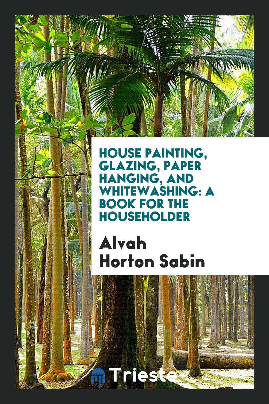 House Painting, Glazing, Paper Hanging, and Whitewashing: A Book for the Householder