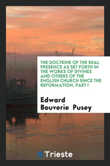 The Doctrine of the Real Presence as Set Forth in the Works of Divines and Others of the English Church since the Reformation, Part I