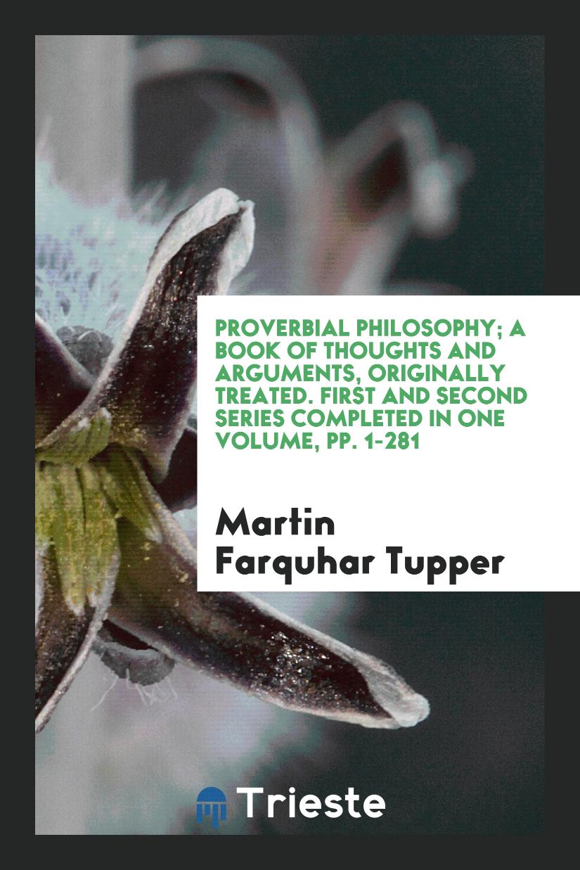 Proverbial Philosophy; A Book of Thoughts and Arguments, Originally Treated. First and Second Series Completed in One Volume, pp. 1-281