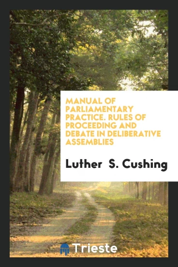 Manual of Parliamentary Practice. Rules of Proceeding and Debate in Deliberative Assemblies