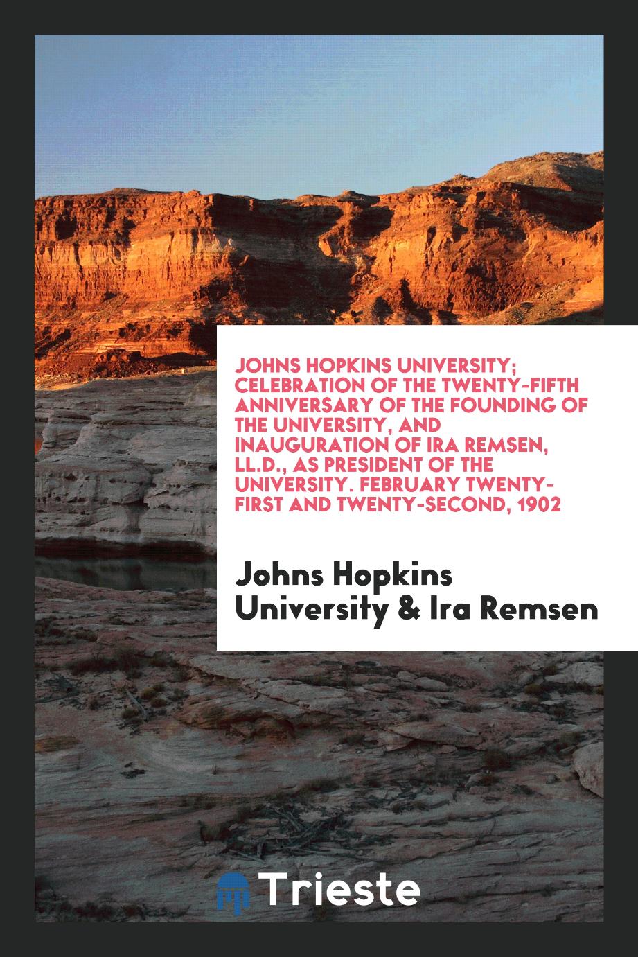 Johns Hopkins University; celebration of the twenty-fifth anniversary of the founding of the university, and inauguration of Ira Remsen, LL.D., as president of the university. February twenty-first and twenty-second, 1902
