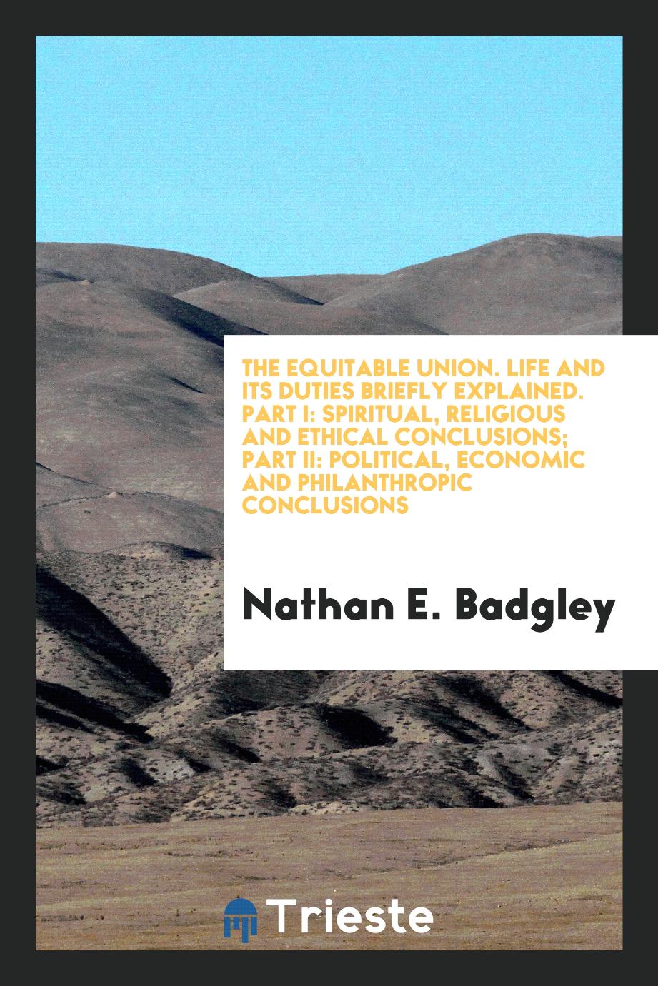 Nathan E. Badgley - The Equitable Union. Life and Its Duties Briefly Explained. Part I: Spiritual, Religious and Ethical Conclusions; Part II: Political, Economic and Philanthropic Conclusions
