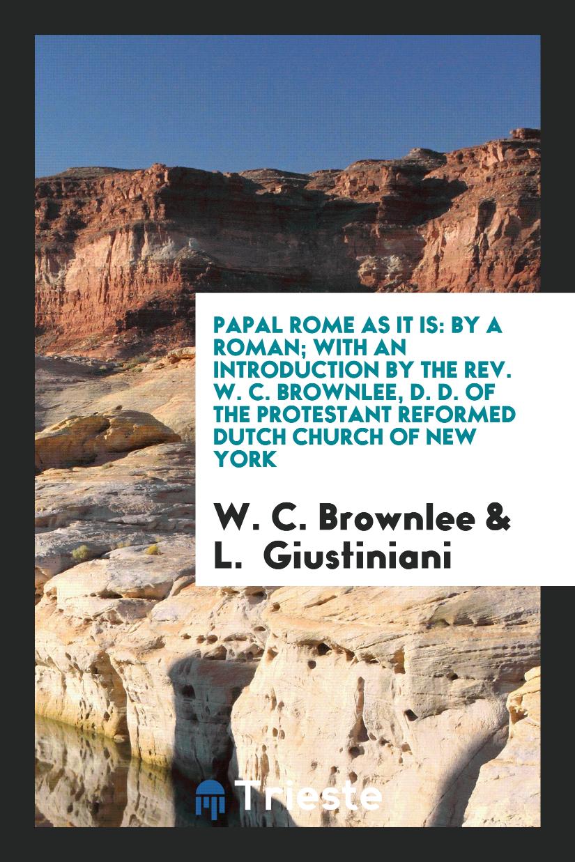 Papal Rome as It Is: By a Roman; With an Introduction by the Rev. W. C. Brownlee, D. D. Of the Protestant Reformed Dutch Church of New York