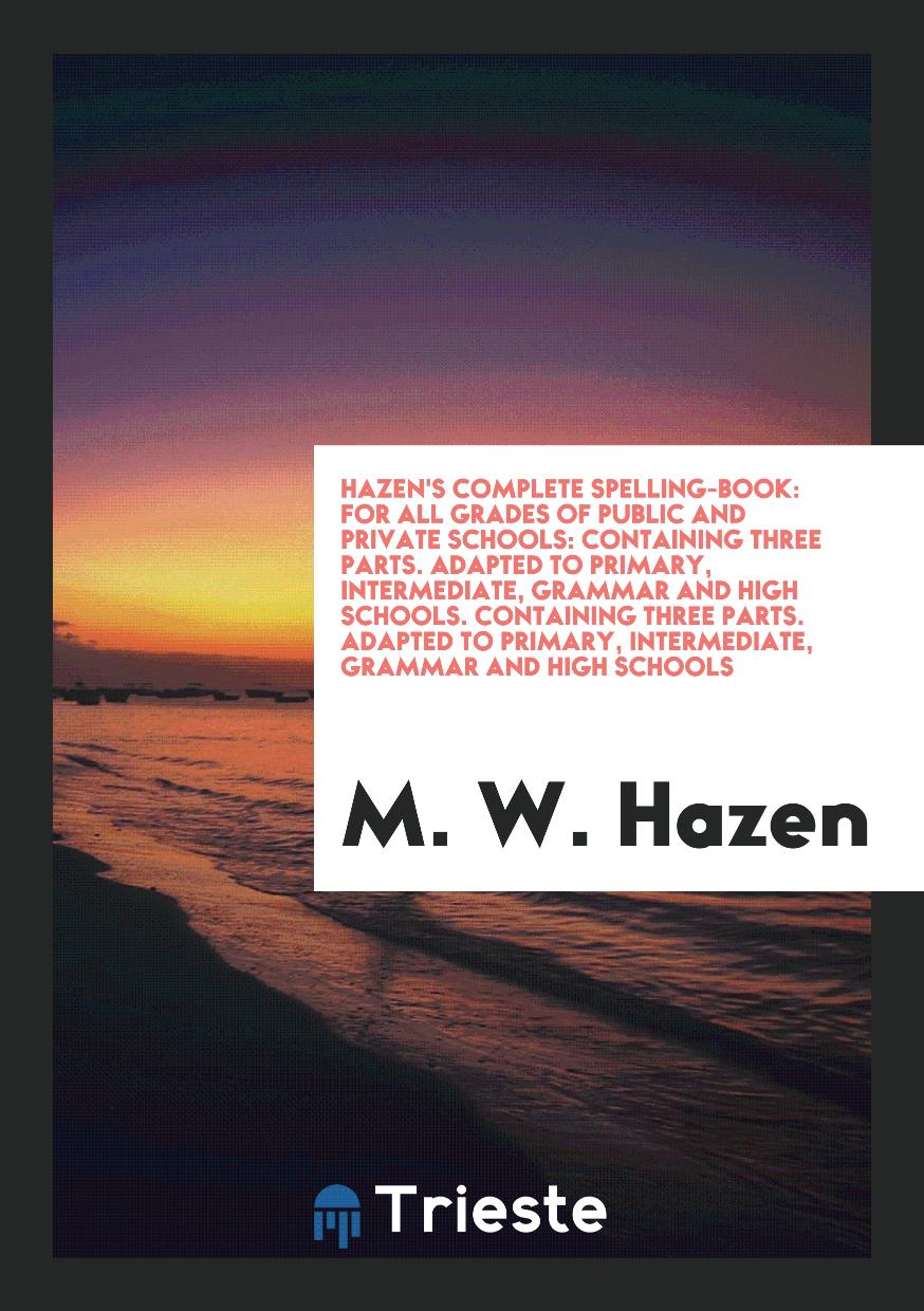 Hazen's Complete Spelling-Book: For All Grades of Public and Private Schools: Containing Three Parts. Adapted to Primary, Intermediate, Grammar and High Schools. Containing Three Parts. Adapted to Primary, Intermediate, Grammar and High Schools