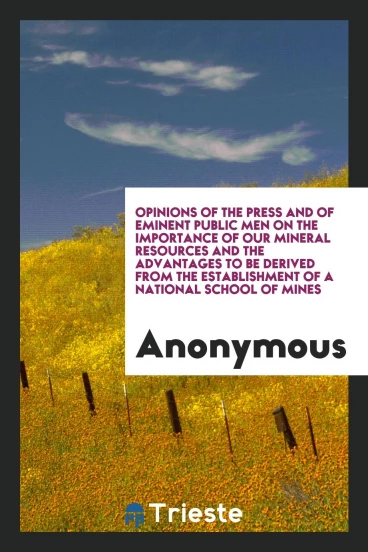 Opinions of the press and of eminent public men on the importance of our mineral resources and the advantages to be derived from the establishment of a national school of mines