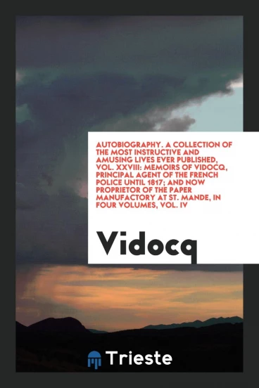 Autobiography. A Collection of the Most Instructive and Amusing Lives Ever Published, Vol. XXVIII: Memoirs of Vidocq, Principal Agent of the French Police Until 1817; And Now Proprietor of the Paper Manufactory at St. Mande, in Four Volumes, Vol. IV