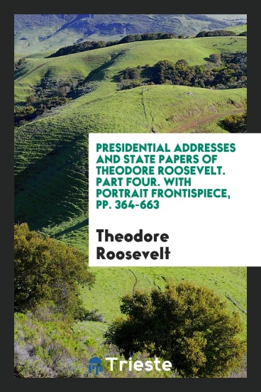 Presidential Addresses and State Papers of Theodore Roosevelt. Part Four. With Portrait Frontispiece, pp. 364-663