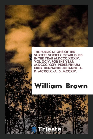 The Publications of the Surtees Society Established in the Year M.DCCC.XXXIV. Vol XCIV. For the Year M.DCCC.XCIV. Pedes Finium Ebor, Regnante Johanne, A. D. MCXCIX.-A. D. MCCXIV.