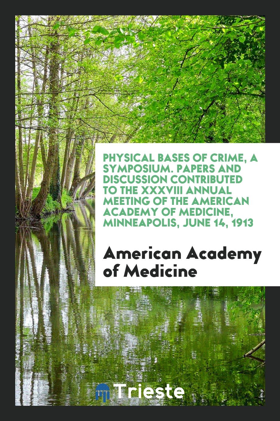 Physical Bases of Crime, a Symposium. Papers and Discussion Contributed to the XXXVIII Annual Meeting of the American Academy of Medicine, Minneapolis, June 14, 1913