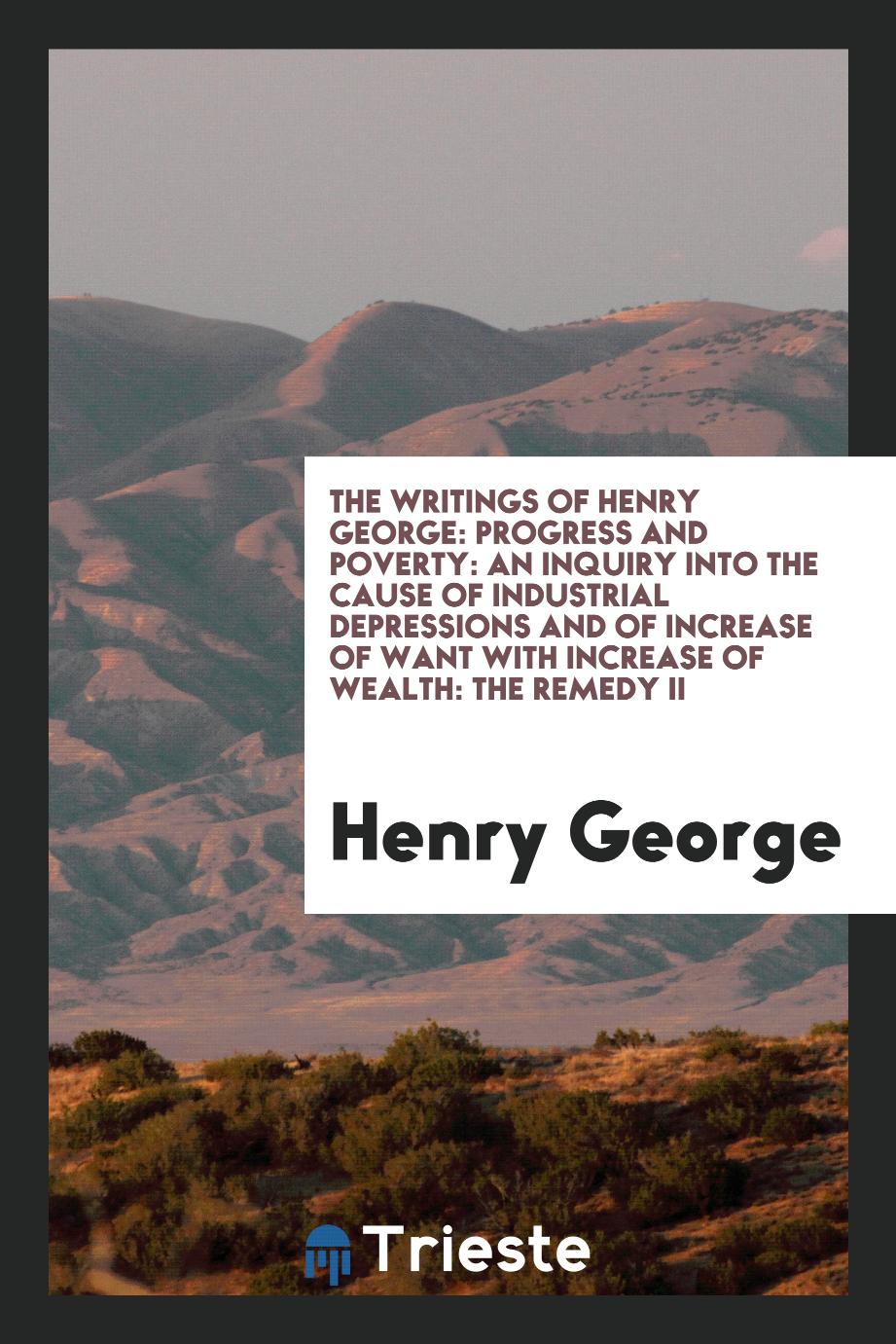 The writings of Henry George: Progress and poverty: An inquiry into the cause of industrial depressions and of increase of want with increase of wealth: The remedy II