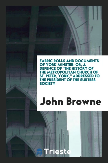 Fabric Rolls and Documents of York Minster: Or, A Defence of "The History of the Metropolitan Church of St. Peter, York," Addressed to the President of the Surtess Society