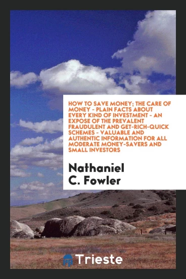 How to save money; the care of money - plain facts about every kind of investment - an expose of the prevalent fraudulent and get-rich-quick schemes - valuable and authentic information for all moderate money-savers and small investors