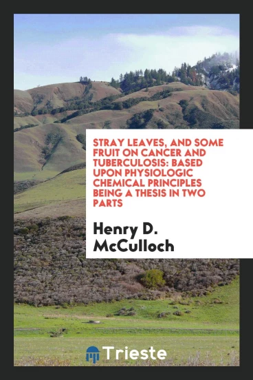 Stray Leaves, and Some Fruit on Cancer and Tuberculosis: Based Upon physiologic chemical principles being a thesis in two parts