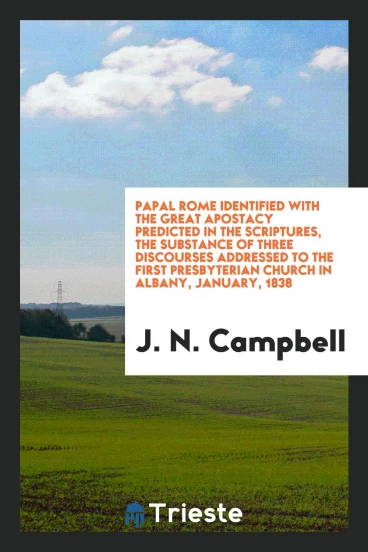 Papal Rome Identified with the Great Apostacy Predicted in the Scriptures, the Substance of Three Discourses Addressed to the First Presbyterian Church in Albany, January, 1838