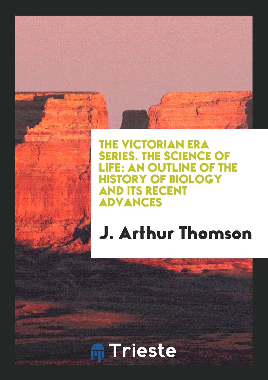 The Victorian Era Series. The Science of Life: An Outline of the History of Biology and Its Recent Advances
