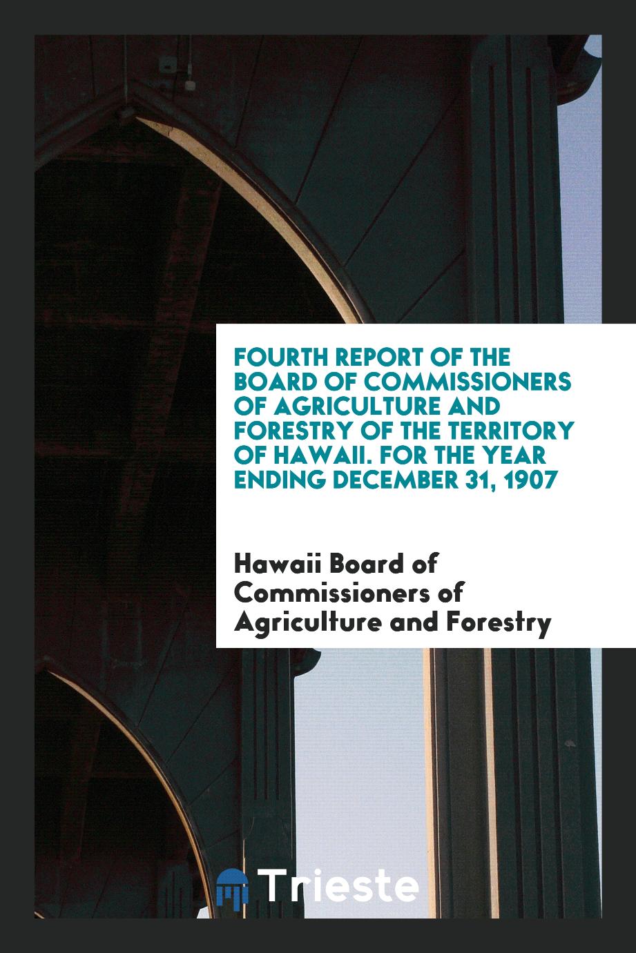 Fourth Report of the Board of Commissioners of Agriculture and Forestry of the Territory of Hawaii. For the Year Ending December 31, 1907