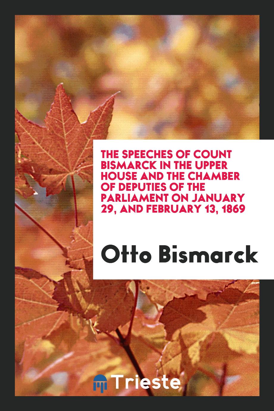 The Speeches of Count Bismarck in the Upper House and the Chamber of Deputies of the Parliament on January 29, and February 13, 1869