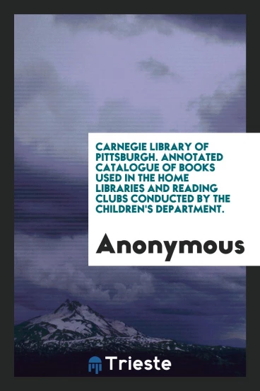 Carnegie Library of Pittsburgh. Annotated Catalogue of Books Used in the Home Libraries and Reading Clubs Conducted by the Children's Department.