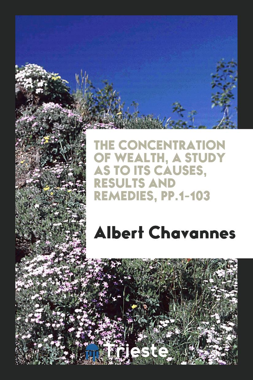 The Concentration of Wealth, a Study as to Its Causes, Results and Remedies, pp.1-103