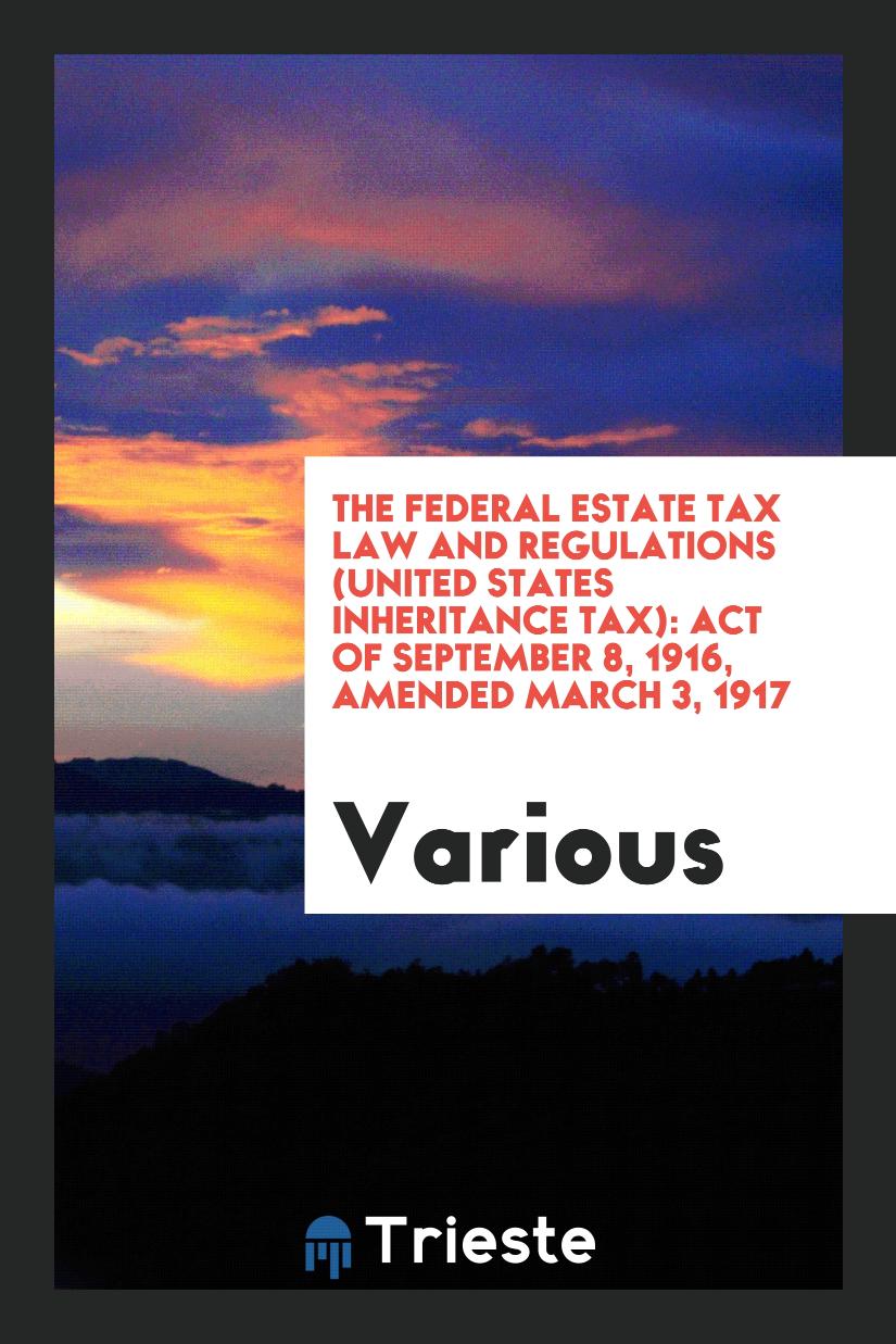The Federal Estate Tax Law and regulations (United States inheritance tax): Act of September 8, 1916, amended March 3, 1917