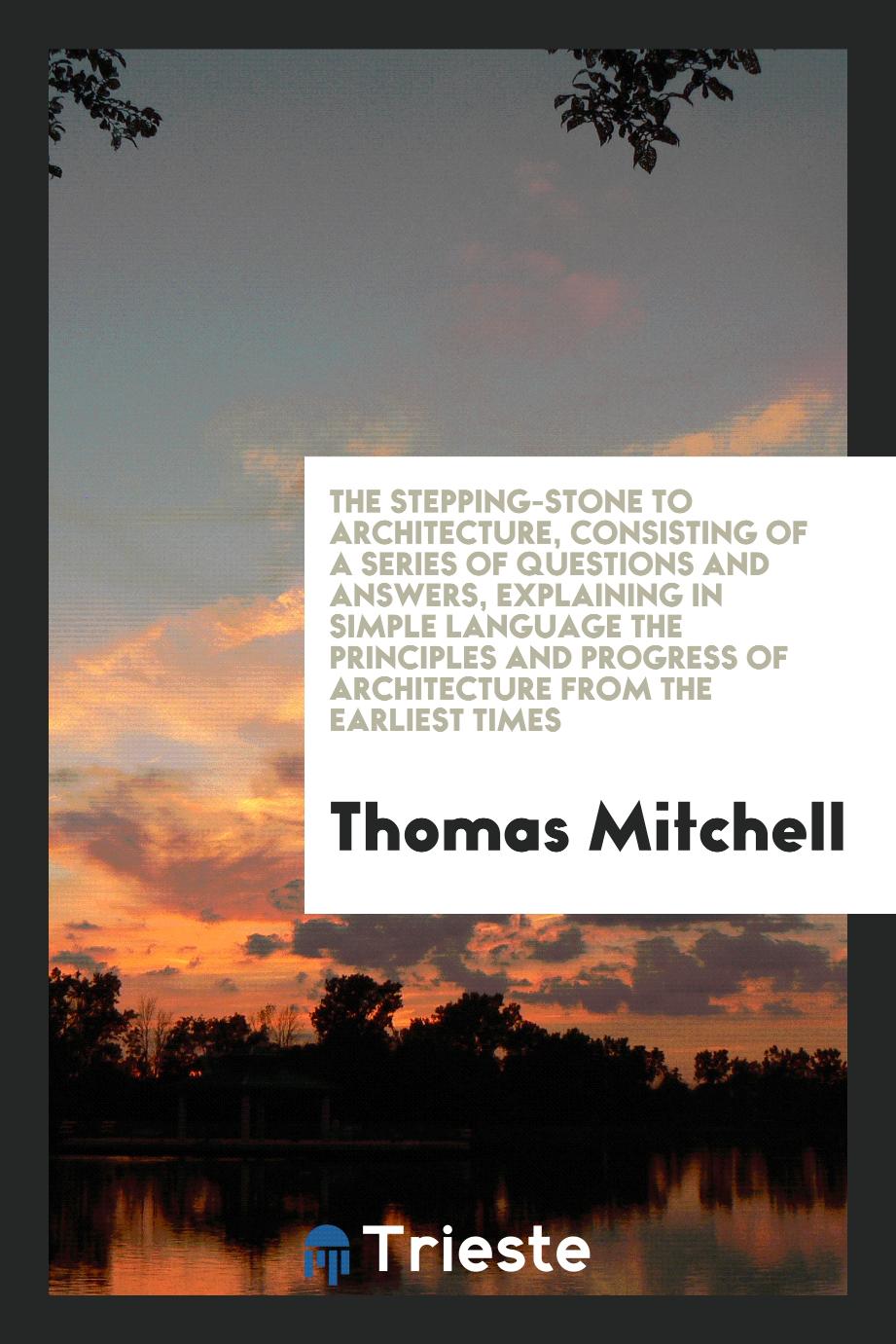 The Stepping-Stone to Architecture, Consisting of a Series of Questions and Answers, Explaining in Simple Language the Principles and Progress of Architecture from the Earliest Times