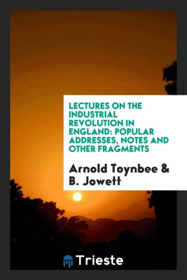 Lectures on the Industrial Revolution in England: Popular Addresses, Notes and Other Fragments