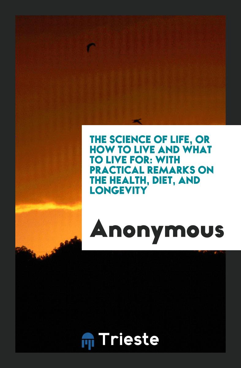 The Science of Life, or How to Live and What to Live for: With Practical Remarks on the Health, Diet, and Longevity