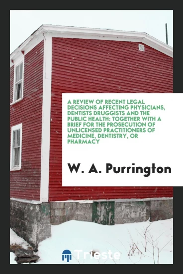 A Review of Recent Legal Decisions Affecting Physicians, Dentists Druggists and the Public Health: Together with a Brief for the Prosecution of Unlicensed Practitioners of Medicine, Dentistry, or Pharmacy