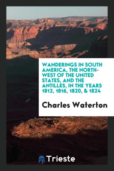 Wanderings in South America, the North-West of the United States, and the Antilles, in the Years 1812, 1816, 1820, & 1824