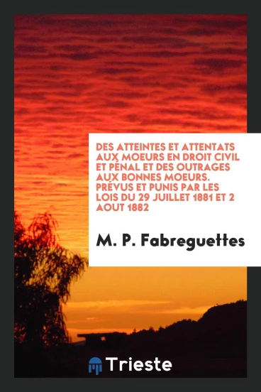 Des Atteintes et Attentats Aux Moeurs en Droit Civil et Pénal et Des Outrages Aux Bonnes Moeurs. Prévus Et Punis Par Les Lois Du 29 Juillet 1881 Et 2 Aout 1882