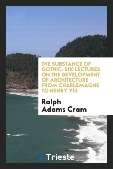 The Substance of Gothic: Six Lectures on the Development of Architecture from Charlemagne to Henry VIII