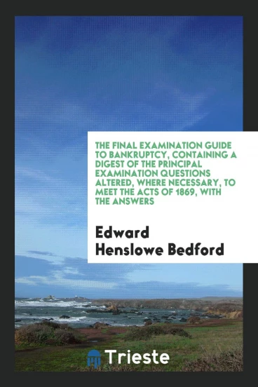 The Final Examination Guide to Bankruptcy, Containing a Digest of the Principal Examination Questions Altered, Where Necessary, to Meet the Acts of 1869, with the Answers
