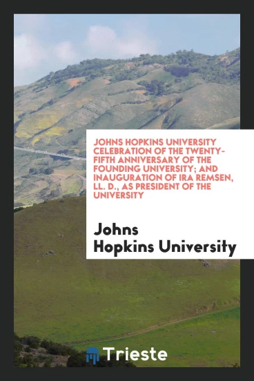 Johns Hopkins University Celebration of the Twenty-Fifth Anniversary of the Founding University; And Inauguration of Ira Remsen, LL. D., as President of the University