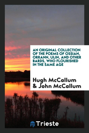 An Original Collection of the Poems of Ossian, Orrann, Ulin, and Other Bards, Who Flourished in the Same Age