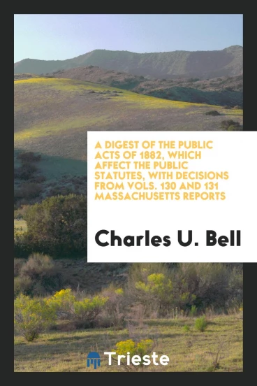 A Digest of the Public Acts of 1882, which Affect the Public Statutes, with Decisions from Vols. 130 and 131 Massachusetts Reports