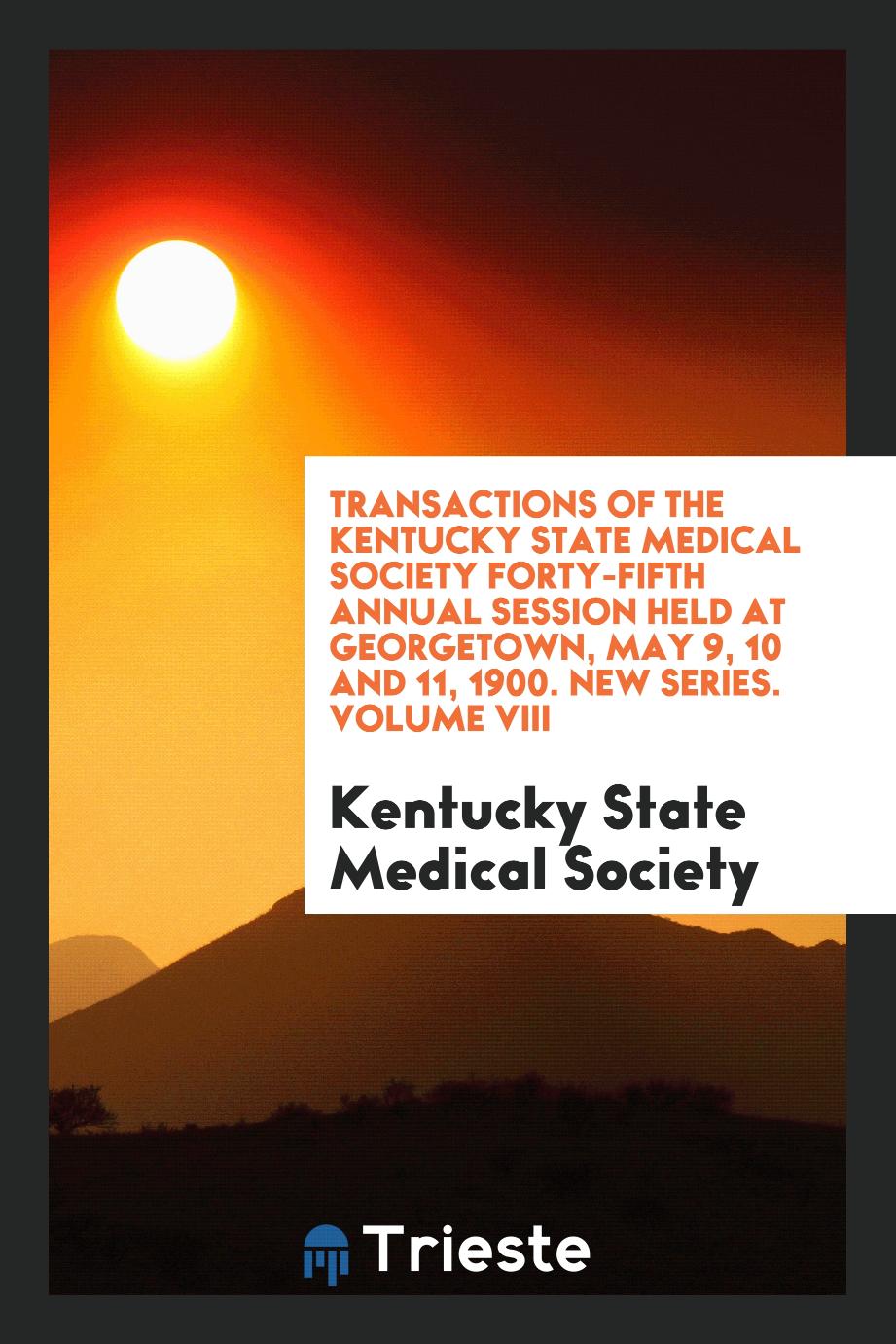Transactions of the Kentucky State Medical Society Forty-Fifth Annual Session Held at Georgetown, May 9, 10 and 11, 1900. New Series. Volume VIII