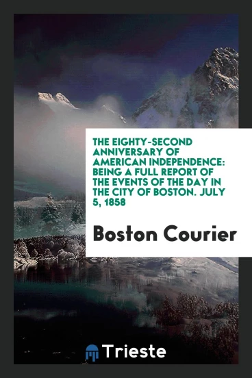 The Eighty-Second Anniversary of American Independence: Being a Full Report of the Events of the Day in the City of Boston. July 5, 1858