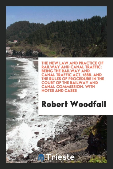 The New Law and Practice of Railway and Canal Traffic: Being the Railway and Canal Traffic Act, 1888. And the Rules of Procedure in the Court of the Railway and Canal Commission. With Notes and Cases