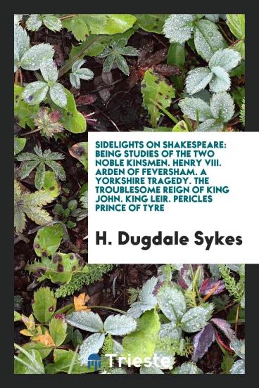 Sidelights on Shakespeare: being studies of The two noble kinsmen. Henry VIII. Arden of Feversham. A Yorkshire tragedy. The troublesome reign of King John. King Leir. Pericles prince of Tyre