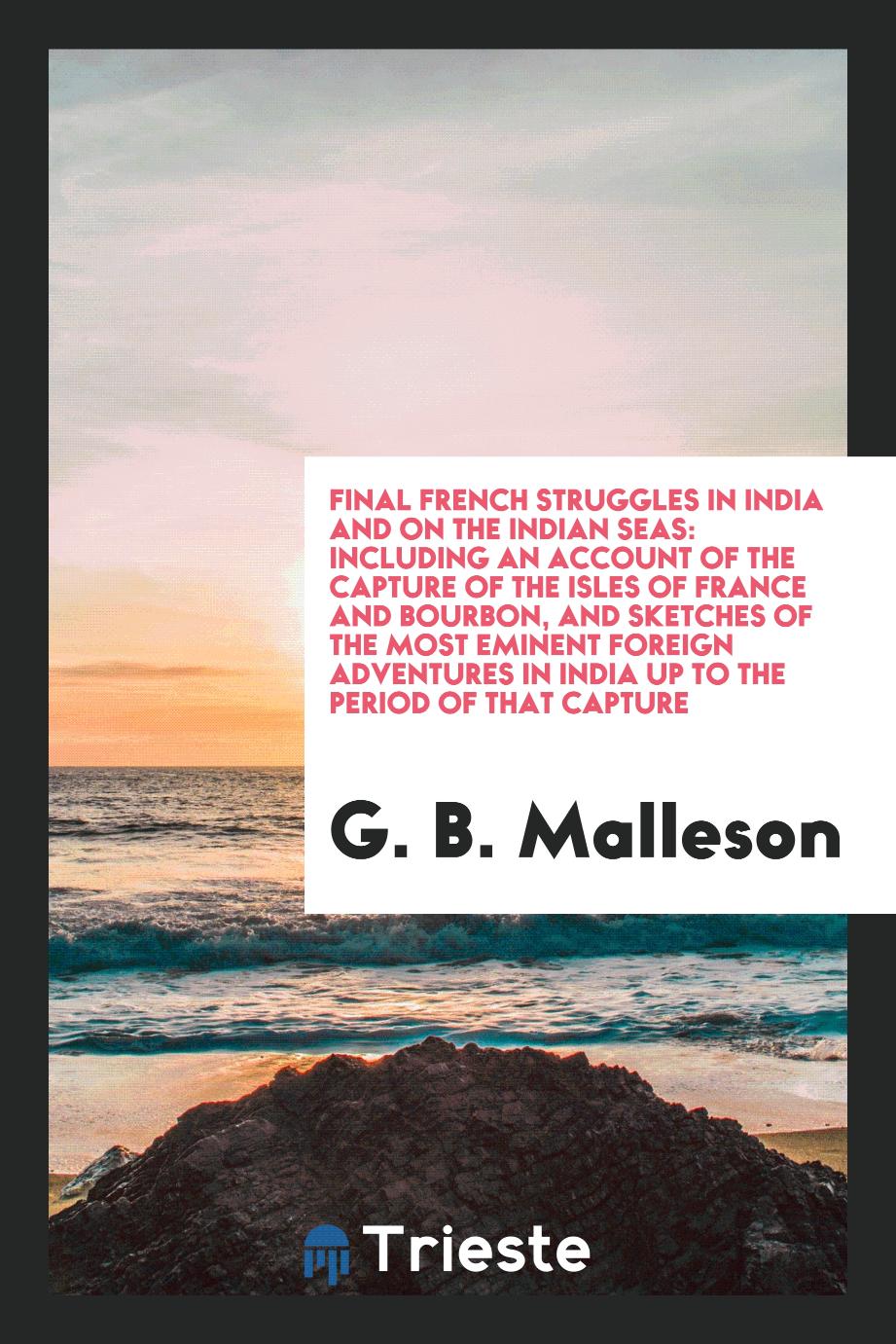 Final French Struggles in India and on the Indian Seas: Including an Account of the Capture of the Isles of France and Bourbon, and Sketches of the Most Eminent Foreign Adventures in India up to the Period of That Capture