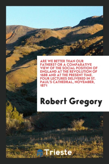 Are We Better than Our Fathers? Or a Comparative View of the Social Position of England at the Revolution of 1688 and at the Present Time. Four Lectures Delivered in St. Paul's Cathedral, November, 1871