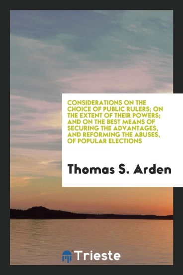 Considerations on the Choice of Public Rulers; On the Extent of Their Powers; And on the Best Means of Securing the Advantages, and Reforming the Abuses, of Popular Elections